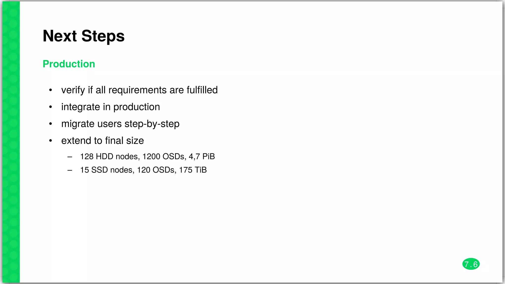 Next	Steps
Production
•
•
•
•
–
–
verify	if	all	requirements	are	fulfilled
integrate	in	production
migrate	users	step-by-step
extend	to	final	size
128	HDD	nodes,	1200	OSDs,	4,7	PiB
15	SSD	nodes,	120	OSDs,	175	TiB
7 . 6
 