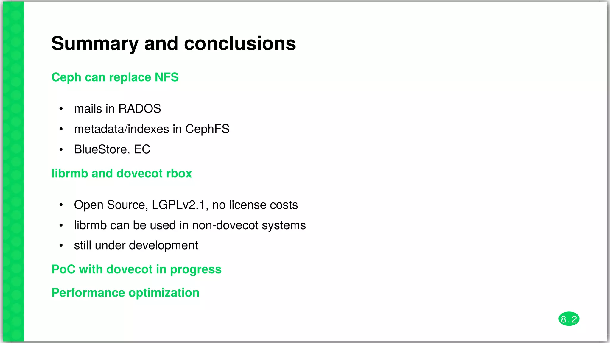 Summary	and	conclusions
Ceph	can	replace	NFS
•
•
•
mails	in	RADOS
metadata/indexes	in	CephFS
BlueStore,	EC
librmb	and	dovecot	rbox
•
•
•
Open	Source,	LGPLv2.1,	no	license	costs
librmb	can	be	used	in	non-dovecot	systems
still	under	development
PoC	with	dovecot	in	progress
Performance	optimization
8 . 2
 