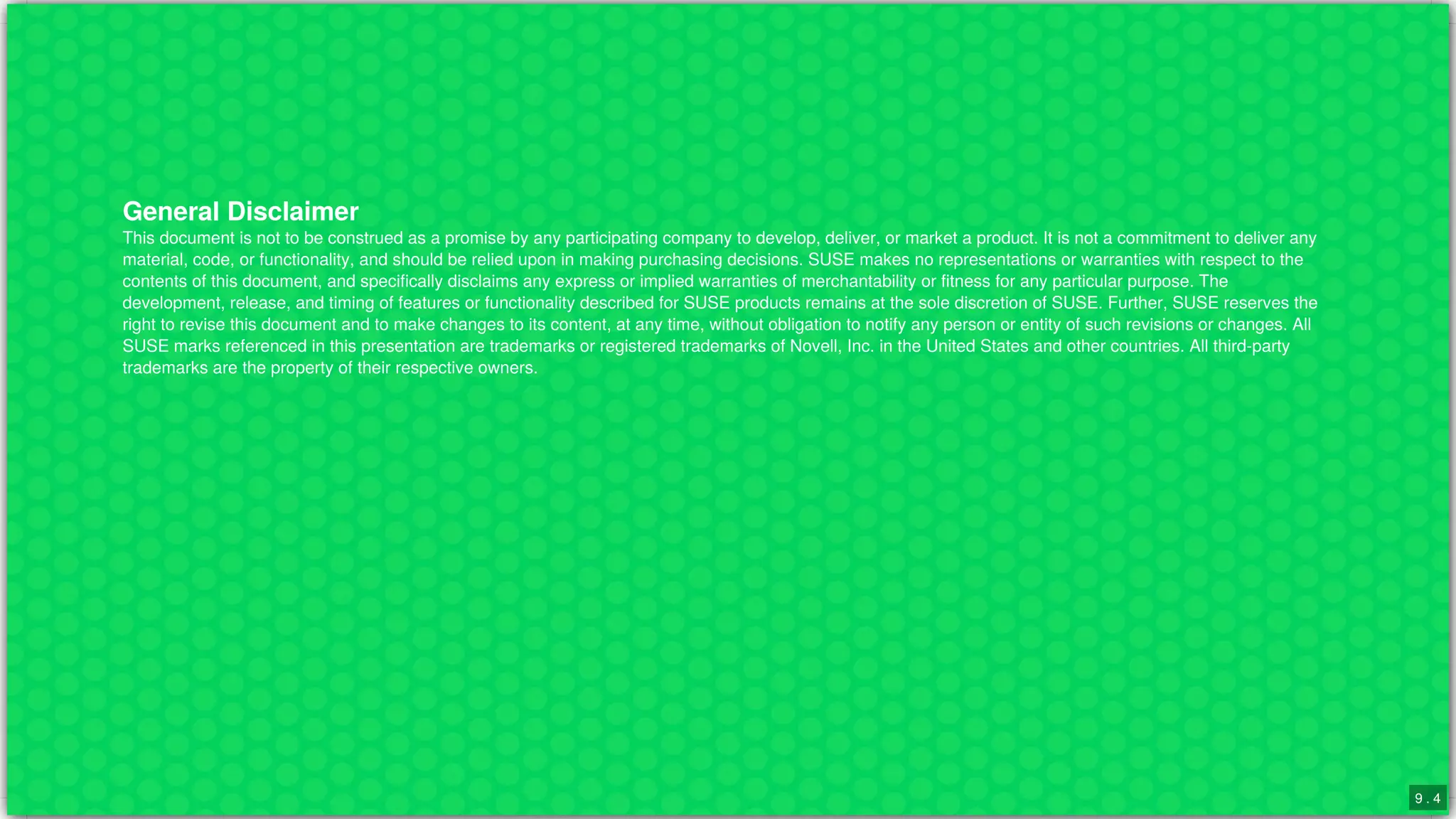 General	Disclaimer
This	document	is	not	to	be	construed	as	a	promise	by	any	participating	company	to	develop,	deliver,	or	market	a	product.	It	is	not	a	commitment	to	deliver	any
material,	code,	or	functionality,	and	should	be	relied	upon	in	making	purchasing	decisions.	SUSE	makes	no	representations	or	warranties	with	respect	to	the
contents	of	this	document,	and	specifically	disclaims	any	express	or	implied	warranties	of	merchantability	or	fitness	for	any	particular	purpose.	The
development,	release,	and	timing	of	features	or	functionality	described	for	SUSE	products	remains	at	the	sole	discretion	of	SUSE.	Further,	SUSE	reserves	the
right	to	revise	this	document	and	to	make	changes	to	its	content,	at	any	time,	without	obligation	to	notify	any	person	or	entity	of	such	revisions	or	changes.	All
SUSE	marks	referenced	in	this	presentation	are	trademarks	or	registered	trademarks	of	Novell,	Inc.	in	the	United	States	and	other	countries.	All	third-party
trademarks	are	the	property	of	their	respective	owners.
9 . 4
 