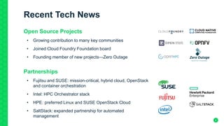4
Recent Tech News
Open Source Projects
• Growing contribution to many key communities
• Joined Cloud Foundry Foundation board
• Founding member of new projects—Zero Outage
Partnerships
• Fujitsu and SUSE: mission-critical, hybrid cloud, OpenStack
and container orchestration
• Intel: HPC Orchestrator stack
• HPE: preferred Linux and SUSE OpenStack Cloud
• SaltStack: expanded partnership for automated
management
 