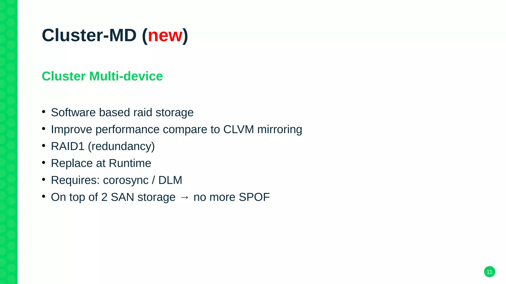 11
Cluster-MD (new)
Cluster Multi-device
• Software based raid storage
• Improve performance compare to CLVM mirroring
• RAID1 (redundancy)
• Replace at Runtime
• Requires: corosync / DLM
• On top of 2 SAN storage → no more SPOF
 