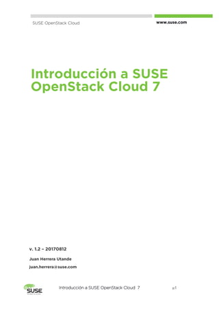 Introducción a SUSE OpenStack Cloud 7 p. 1
Introducción a SUSE
OpenStack Cloud 7
SUSE OpenStack Cloud www.suse.com
v. 1.2 – 20170812
Juan Herrera Utande
juan.herrera@suse.com
 
