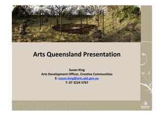 Arts Queensland Presentation

                     Susan King
  Arts Development Officer, Creative Communities
           E: susan.king@arts.qld.gov.au
                  T: 07 3224 5767
 
