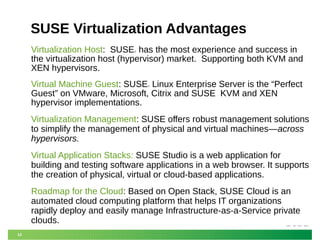 12
SUSE Virtualization Advantages
Virtualization Host: SUSE® has the most experience and success in
the virtualization host (hypervisor) market. Supporting both KVM and
XEN hypervisors.
Virtual Machine Guest: SUSE® Linux Enterprise Server is the “Perfect
Guest” on VMware, Microsoft, Citrix and SUSE KVM and XEN
hypervisor implementations.
Virtualization Management: SUSE offers robust management solutions
to simplify the management of physical and virtual machines—across
hypervisors.
Virtual Application Stacks: SUSE Studio is a web application for
building and testing software applications in a web browser. It supports
the creation of physical, virtual or cloud-based applications.
Roadmap for the Cloud: Based on Open Stack, SUSE Cloud is an
automated cloud computing platform that helps IT organizations
rapidly deploy and easily manage Infrastructure-as-a-Service private
clouds.
 