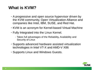 6
What is KVM?
• A progressive and open source hypervisor driven by
the KVM community, Open Virtualization Alliance and
companies like Intel, IBM, SUSE, and Red Hat.
• KVM is an acronym for Kernel-based Virtual Machine
• Fully Integrated into the Linux Kernel.
‒ Takes full advantages of the Reliability, Availability and
Security of Linux
• Supports advanced hardware assisted virtualization
technologies in Intel VT-X and AMD-V X86
• Supports Linux and Windows Guests.
 