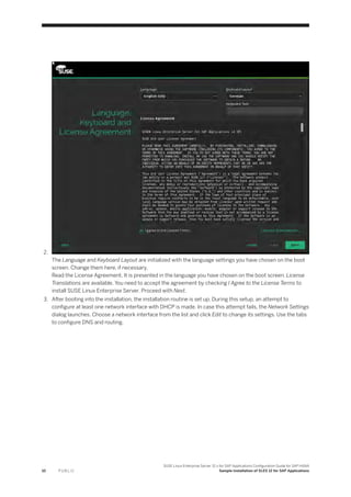 2.
The Language and Keyboard Layout are initialized with the language settings you have chosen on the boot
screen. Change them here, if necessary.
Read the License Agreement. It is presented in the language you have chosen on the boot screen. License
Translations are available. You need to accept the agreement by checking I Agree to the License Terms to
install SUSE Linux Enterprise Server. Proceed with Next.
3. After booting into the installation, the installation routine is set up. During this setup, an attempt to
configure at least one network interface with DHCP is made. In case this attempt fails, the Network Settings
dialog launches. Choose a network interface from the list and click Edit to change its settings. Use the tabs
to configure DNS and routing.
10 P U B L I C
SUSE Linux Enterprise Server 12.x for SAP Applications Configuration Guide for SAP HANA
Sample Installation of SLES 12 for SAP Applications
 