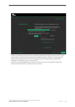5.
If SUSE Linux Enterprise Server has been successfully registered at the SUSE Customer Center, you are
asked whether to install the latest available online updates during the installation. If choosing Yes, the
system will be installed with the most current packages without having to apply the updates after
installation. Activating this option is recommended.
If you have successfully registered your system in the previous step, a list of available modules and
extensions based on SUSE Linux Enterprise Server is shown.
SUSE Linux Enterprise Server 12.x for SAP Applications Configuration Guide for SAP HANA
Sample Installation of SLES 12 for SAP Applications P U B L I C 13
 