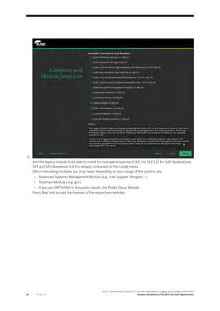 6.
Add the legacy module to be able to install for example libopenssl-0.9.8. For SLES 12 for SAP Applications
SP1 and SP2 libopenssl-0.9.8 is already contained on the install media.
Other interesting modules you may need, depending on your usage of the system, are:
○ Advanced Systems Management Module (e.g. chef, puppet, cfengine,...)
○ Toolchain Module ( e.g. gcc)
○ If you use SAP HANA in the public clouds, the Public Cloud Module
Press Next and accept the licenses of the respective modules.
14 P U B L I C
SUSE Linux Enterprise Server 12.x for SAP Applications Configuration Guide for SAP HANA
Sample Installation of SLES 12 for SAP Applications
 