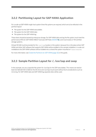 3.2.2 Partitioning Layout for SAP HANA Application
For a scale-up SAP HANA single-host system three file systems are required, which are to be reflected in the
partition layout:
● File system for the SAP HANA executables
● File system for the SAP HANA data
● File system for the SAP HANA log
These disks should be backed by enterprise storage. For SAP HANA data and log the file system must meet the
performance KPIs for SAP HANA HWCCT tool (see SAP Note 1943937 ) and must reside on TDI certified
storage systems.
At least 50 GiB must be provided for the /usr/sap location in the system, because this is the place where SAP
HANA and other SAP software that supports SAP HANA will be installed in this sample installation. In scale-out
installations the SAP HANA software will be installed into a shared file system mounted on /hana/shared.
For more information, see Create the Partitions for SAP HANA [page 32] in this guide.
3.2.3 Sample Partition Layout for /, /usr/sap and swap
In this example, we use a separate file system for /usr/sap for the SAP executables. This means we need at
least 112 GiB (60+50+2 GiB) for the OS drive and /usr/sap mount point without SLA considerations such as
mirroring. For SAP HANA data and SAP HANA log separate disks will be used.
SUSE Linux Enterprise Server 12.x for SAP Applications Configuration Guide for SAP HANA
Sample Installation of SLES 12 for SAP Applications P U B L I C 17
 
