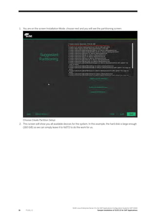 1. You are on the screen Installation Mode, choose next and you will see the partitioning screen:
Choose Create Partition Setup:
2. This screen will show you all available devices for the system. In this example, the hard disk is large enough
(160 GiB) so we can simply leave it to YaST2 to do the work for us.
18 P U B L I C
SUSE Linux Enterprise Server 12.x for SAP Applications Configuration Guide for SAP HANA
Sample Installation of SLES 12 for SAP Applications
 