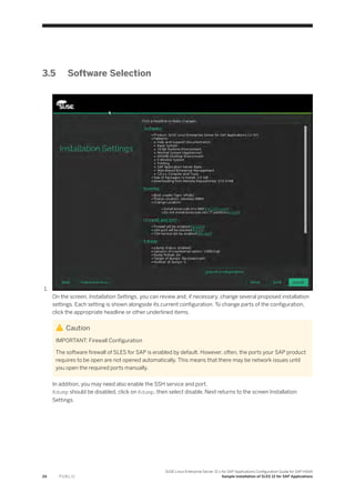 3.5 Software Selection
1.
On the screen, Installation Settings, you can review and, if necessary, change several proposed installation
settings. Each setting is shown alongside its current configuration. To change parts of the configuration,
click the appropriate headline or other underlined items.
Caution
IMPORTANT: Firewall Configuration
The software firewall of SLES for SAP is enabled by default. However, often, the ports your SAP product
requires to be open are not opened automatically. This means that there may be network issues until
you open the required ports manually.
In addition, you may need also enable the SSH service and port.
Kdump should be disabled, click on Kdump, then select disable, Next returns to the screen Installation
Settings.
24 P U B L I C
SUSE Linux Enterprise Server 12.x for SAP Applications Configuration Guide for SAP HANA
Sample Installation of SLES 12 for SAP Applications
 