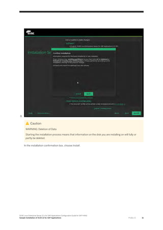 8.
Caution
WARNING: Deletion of Data
Starting the installation process means that information on the disk you are installing on will fully or
partly be deleted.
In the installation confirmation box, choose Install.
SUSE Linux Enterprise Server 12.x for SAP Applications Configuration Guide for SAP HANA
Sample Installation of SLES 12 for SAP Applications P U B L I C 31
 