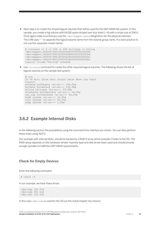 ● Next step is to create the striped logical volumes that will be used for the SAP HANA file system. In this
sample, you create a log volume with 64 GB space striped over four disks (-i 4) with a stripe size of 256 K.
Once again make sure that you use the /dev/mapper/wwid designation for the physical volumes.
The LVM uses “-“ to separate the logical volume name from the volume group name. It is best practice to
not use this separator inside names:
# lvcreate -i 4 -I 256 -L 64G hn1logvg -n hn1log
/dev/mapper/3600507680185000d38000000000004df
/dev/mapper/3600507680185000d38000000000004e0
/dev/mapper/3600507680185000d38000000000004e1
/dev/mapper/3600507680185000d38000000000004e1
Logical volume "hn1log" created
● Use lvcreate command to create the other required logical volumes. The following shows the list of
logical volumes on the sample test system:
# lvs
LV VG Attr LSize Pool Origin Data% Move Log Copy%
Convert
hn1bkup hn1bkupvg -wi-ao--- 192,00g
hn1data hn1datavg -wi-ao--- 255,98g
hn1log hn1logvg -wi-ao--- 63,98g
hn1shared hn1sharedvg -wi-ao--- 64,00g
usr_sap hn1sharedvg -wi-ao--- 64,00g
home system -wi-ao--- 16,00g
root system -wi-ao--- 60,00g
swap system -wi-ao--- 2,00g
3.6.2 Example Internal Disks
In the following section the possibilities using the command-line interface are shown. You can also perform
these tasks using YaST2.
Our example with internal disks, should be backed by a RAID 5 array which provides 3 disks to the OS. The
RAID setup depends on the hardware vendor machine type and disk drives been used and should provide
enough spindles to fulfill the SAP HANA requirements.
Check for Empty Devices
Enter the following command:
# lsblk -f
In our example, we have these drives:
/dev/sda 160 GiB
/dev/sdb 300 GiB
/dev/sdc 100 GiB
In this case /dev/sda is used for the OS (as the initial chapter has shown)
SUSE Linux Enterprise Server 12.x for SAP Applications Configuration Guide for SAP HANA
Sample Installation of SLES 12 for SAP Applications P U B L I C 35
 
