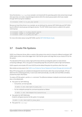 Since the directory /usr/sap in our example is not shared with the operating system disk and we have enough
disk space here, we create a separate logical volume within the volume group system which was created
through YaST2 during the installation:
# lvcreate -L50G -n lv_usr_sap system
Because we have three drives in our example, we can distribute the volumes SAP HANA data and SAP HANA
log into different volume groups and logical volumes. The SAP HANA shared volume is added to the system
volume group:
# lvcreate -L96G -n lv_hana_shared system
# lvcreate -L288G -n lv_hana_data vg00
# lvcreate -L96G -n lv_hana_log vg01
For more information about sizing SAP HANA, see the SAP HANA Master Guide.
3.7 Create File Systems
SUSE Linux Enterprise Server offers a variety of file systems from which to choose for different workloads. SAP
HANA needs certain criteria (files bigger than 2 GiB, fast file system with large files) so you choose XFS for the
file system.
The idea behind XFS was to create a high-performance 64-bit journaling file system to meet extreme
computing challenges. XFS is very good at manipulating large files and performs well on high-end hardware.
SUSE supports and includes XFS since SLES 8 and the default filesystem for partitions other than root.
More details are discussed in the SUSE Linux Enterprise Server Deployment Guide (Storage administration) .
Many XFS tuning guides are outdated and designed for benchmarks rather than actual workloads. XFS can
determine the underlying geometry, it auto-tunes itself automatically. Linux MD, and most RAID controllers,
provide the proper information.
To create a XFS file system, use the mkfs command. The difference between multipath environments and local
discs is the default path.
● File system for SAP HANA log
○ As local disc, we have typically:
# mkfs -t xfs /dev/vg01/lv_hana_log
○ For the multipath example the command would look as follows:
# mkfs –t xfs /dev/mapper/hn1logvg-hn1log
● File system for SAP HANA data
Create for all logical volumes the file system, for example:
# mkfs –t xfs /dev/vg00/lv_hana_data
● File system for /usr/sap/
SUSE Linux Enterprise Server 12.x for SAP Applications Configuration Guide for SAP HANA
Sample Installation of SLES 12 for SAP Applications P U B L I C 37
 