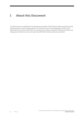 1 About this Document
This guide serves as a supplement to the existing documentation of SAP and the hardware vendors to provide
specific guidance on how to configure SUSE Linux Enterprise Server for SAP Applications (SLES for SAP
Applications) to be used with SAP HANA. This guide does not replace existing SAP HANA documentation and
sizing guides. Furthermore, it does not replace any SAP HANA hardware vendor documentation.
4 P U B L I C
SUSE Linux Enterprise Server 12.x for SAP Applications Configuration Guide for SAP HANA
About this Document
 