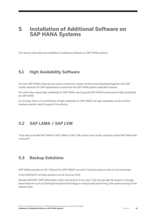 5 Installation of Additional Software on
SAP HANA Systems
This section describes the installation of additional software on SAP HANA systems.
5.1 High Availability Software
As more SAP HANA instances are used in production, cluster vendors have developed together with SAP
cluster solutions for SAP applications to automate the SAP HANA system replication failover.
For information about high availability for SAP HANA, see the guide SAP HANA Introduction to High Availability
for SAP HANA.
As of today, there is no certification of high availability for SAP HANA, the high availability vendor and the
hardware vendor need to support the solution.
5.2 SAP LAMA / SAP LVM
To be able to handle SAP HANA in SAP LAMA or SAP LVM and for most cluster solutions install SAP HANA with
a virtual IP.
5.3 Backup Solutions
SAP HANA provides an API (“Backint for SAP HANA”) via which 3rd party backup tools can be connected.
A list of BACKINT certified solutions can be found on SCN.
Besides BACKINT, SAP HANA allows other mechanisms to be used. They are typically file system or storage
based features such as FlashCopy/snapshot technology or backup tools performing a file system backup of the
relevant data.
SUSE Linux Enterprise Server 12.x for SAP Applications Configuration Guide for SAP HANA
Installation of Additional Software on SAP HANA Systems P U B L I C 41
 