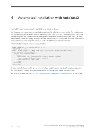 6 Automated Installation with AutoYast2
AutoYaST2 is used to automatically install SUSE Linux Enterprise Server.
Configuration information is stored in an XML configuration file called an AutoYaST profile. The installer reads
the profile and installs the system based on the options given. Using AutoYaST2, multiple systems sharing the
same environment and similar but not necessarily identical hardware and performing similar tasks, can easily
be installed in parallel and quickly. A configuration file, referred to as AutoYaST profile, is created using existing
configuration resources. The profile file can be easily tailored for any specific environment.
The smallest and simplest Autoyast file would be this:
<?xml version="1.0" encoding="UTF-8"?>
<!DOCTYPE profile>
<profile xmlns="http://www.suse.com/1.0/yast2ns" xmlns:config="http://
www.suse.com/1.0/configns">
<users config:type="list">
<user>
<encrypted config:type="boolean">false</encrypted>
<user_password>linux</user_password>
<username>root</username>
</user>
</users>
</profile>
In order to create the control file for one or more hosts, a YaST2 module is provided. This system depends on
the existing YaST2 modules which are usually used to configure a host in regular operation mode.
For more information, see the SUSE Linux Enterprise Server Deployment Guide and AutoYast2 description.
42 P U B L I C
SUSE Linux Enterprise Server 12.x for SAP Applications Configuration Guide for SAP HANA
Automated Installation with AutoYast2
 