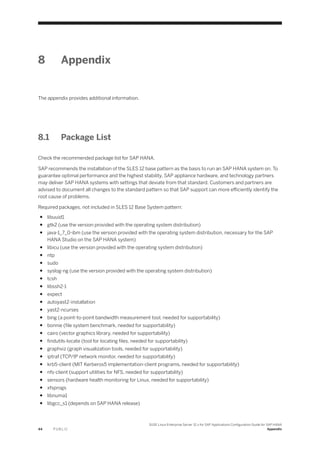 8 Appendix
The appendix provides additional information.
8.1 Package List
Check the recommended package list for SAP HANA.
SAP recommends the installation of the SLES 12 base pattern as the basis to run an SAP HANA system on. To
guarantee optimal performance and the highest stability, SAP appliance hardware, and technology partners
may deliver SAP HANA systems with settings that deviate from that standard. Customers and partners are
advised to document all changes to the standard pattern so that SAP support can more efficiently identify the
root cause of problems.
Required packages, not included in SLES 12 Base System pattern:
● libuuid1
● gtk2 (use the version provided with the operating system distribution)
● java-1_7_0-ibm (use the version provided with the operating system distribution, necessary for the SAP
HANA Studio on the SAP HANA system)
● libicu (use the version provided with the operating system distribution)
● ntp
● sudo
● syslog-ng (use the version provided with the operating system distribution)
● tcsh
● libssh2-1
● expect
● autoyast2-installation
● yast2-ncurses
● bing (a point-to-point bandwidth measurement tool, needed for supportability)
● bonnie (file system benchmark, needed for supportability)
● cairo (vector graphics library, needed for supportability)
● findutils-locate (tool for locating files, needed for supportability)
● graphviz (graph visualization tools, needed for supportability)
● iptraf (TCP/IP network monitor, needed for supportability)
● krb5-client (MIT Kerberos5 implementation-client programs, needed for supportability)
● nfs-client (support utilities for NFS, needed for supportability)
● sensors (hardware health monitoring for Linux, needed for supportability)
● xfsprogs
● libnuma1
● libgcc_s1 (depends on SAP HANA release)
44 P U B L I C
SUSE Linux Enterprise Server 12.x for SAP Applications Configuration Guide for SAP HANA
Appendix
 
