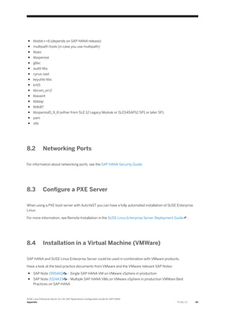 ● libstdc++6 (depends on SAP HANA release)
● multipath-tools (in case you use multipath)
● libaio
● libopenssl
● glibc
● audit-libs
● cyrus-sasl
● keyutils-libs
● krb5
● libcom_err2
● libevent
● libldap
● libltdl7
● libopenssl0_9_8 (either from SLE 12 Legacy Module or SLES4SAP12 SP1 or later SP)
● pam
● zlib
8.2 Networking Ports
For information about networking ports, see the SAP HANA Security Guide.
8.3 Configure a PXE Server
When using a PXE boot server with AutoYaST you can have a fully automated installation of SUSE Enterprise
Linux.
For more information, see Remote Installation in the SUSE Linux Enterprise Server Deployment Guide .
8.4 Installation in a Virtual Machine (VMWare)
SAP HANA and SUSE Linux Enterprise Server could be used in combination with VMware products.
Have a look at the best practice documents from VMware and the VMware relevant SAP Notes:
● SAP Note 1995460 - Single SAP HANA VM on VMware vSphere in production
● SAP Note 2024433 - Multiple SAP HANA VMs on VMware vSphere in production VMWare Best
Practices on SAP HANA
SUSE Linux Enterprise Server 12.x for SAP Applications Configuration Guide for SAP HANA
Appendix P U B L I C 45
 