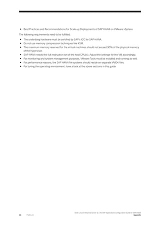 ● Best Practices and Recommendations for Scale-up Deployments of SAP HANA on VMware vSphere
The following requirements need to be fulfilled:
● The underlying hardware must be certified by SAP's ICC for SAP HANA.
● Do not use memory compression techniques like KSM.
● The maximum memory reserved for the virtual machines should not exceed 90% of the physical memory
of the hypervisor.
● SAP HANA needs the full instruction set of the host CPU(s). Adjust the settings for the VM accordingly.
● For monitoring and system management purposes, VMware Tools must be installed and running as well.
● For performance reasons, the SAP HANA file systems should reside on separate VMDK files.
● For tuning the operating environment, have a look at the above sections in this guide
46 P U B L I C
SUSE Linux Enterprise Server 12.x for SAP Applications Configuration Guide for SAP HANA
Appendix
 