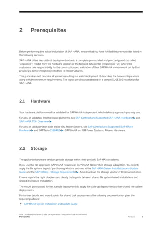 2 Prerequisites
Before performing the actual installation of SAP HANA, ensure that you have fulfilled the prerequisites listed in
the following sections.
SAP HANA offers two distinct deployment models, a complete pre-installed and pre-configured (so called
“Appliance”) model from the hardware vendors or the tailored data center integration (TDI) where the
customers take responsibility for the construction and validation of their SAP HANA environment but by that
providing a better integration into their IT infrastructures.
This guide does not describe all variants resulting in a valid deployment. It describes the base configurations
along with the minimum requirements. The topics are discussed based on a sample SUSE OS installation for
SAP HANA.
2.1 Hardware
Your hardware platform must be validated for SAP HANA independent, which delivery approach you may use.
For a list of validated Intel hardware platforms, see SAP Certified and Supported SAP HANA Hardware and
SAP HANA TDI - Overview .
For a list of valid partition sizes inside IBM Power Servers, see SAP Certified and Supported SAP HANA
Hardware and SAP Note 2188482 - SAP HANA on IBM Power Systems: Allowed Hardware.
2.2 Storage
The appliance hardware vendors provide storage within their prebuild SAP HANA systems.
If you use the TDI approach, SAP HANA requires an SAP HANA TDI certified storage subsystem. You need to
apply the file system layout / partitioning which is outlined in the SAP HANA Server Installation and Update
Guide and the SAP HANA – Storage Requirements . Also download the storage vendors TDI documentation.
Ensure to pick the right chapters and clearly distinguish between shared file system based installations and
shared disc based installation.
The mount points used for this sample deployment do apply for scale-up deployments or for shared file system
deployments.
For further details and mount points for shared disk deployments the following documentation gives the
required guidance:
● SAP HANA Server Installation and Update Guide
SUSE Linux Enterprise Server 12.x for SAP Applications Configuration Guide for SAP HANA
Prerequisites P U B L I C 5
 