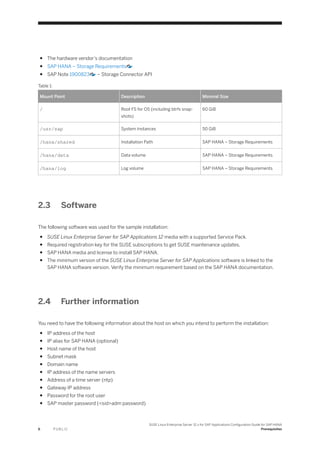 ● The hardware vendor’s documentation
● SAP HANA – Storage Requirements
● SAP Note 1900823 – Storage Connector API
Table 1:
Mount Point Description Minimal Size
/ Root FS for OS (including btrfs snap­
shots)
60 GiB
/usr/sap System Instances 50 GiB
/hana/shared Installation Path SAP HANA – Storage Requirements
/hana/data Data volume SAP HANA – Storage Requirements
/hana/log Log volume SAP HANA – Storage Requirements
2.3 Software
The following software was used for the sample installation:
● SUSE Linux Enterprise Server for SAP Applications 12 media with a supported Service Pack.
● Required registration key for the SUSE subscriptions to get SUSE maintenance updates.
● SAP HANA media and license to install SAP HANA.
● The minimum version of the SUSE Linux Enterprise Server for SAP Applications software is linked to the
SAP HANA software version. Verify the minimum requirement based on the SAP HANA documentation.
2.4 Further information
You need to have the following information about the host on which you intend to perform the installation:
● IP address of the host
● IP alias for SAP HANA (optional)
● Host name of the host
● Subnet mask
● Domain name
● IP address of the name servers
● Address of a time server (ntp)
● Gateway IP address
● Password for the root user
● SAP master password (<sid>adm password)
6 P U B L I C
SUSE Linux Enterprise Server 12.x for SAP Applications Configuration Guide for SAP HANA
Prerequisites
 