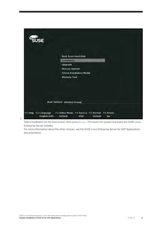 1.
Select Installation on the boot screen, then press Enter. This boots the system and loads the SUSE Linux
Enterprise Server installer.
For more information about the other choices, see the SUSE Linux Enterprise Server for SAP Applications
documentation.
SUSE Linux Enterprise Server 12.x for SAP Applications Configuration Guide for SAP HANA
Sample Installation of SLES 12 for SAP Applications P U B L I C 9
 