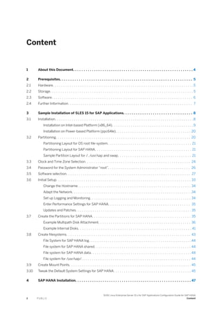 Content
1 About this Document. . . . . . . . . . . . . . . . . . . . . . . . . . . . . . . . . . . . . . . . . . . . . . . . . . . . . . . . . 4
2 Prerequisites. . . . . . . . . . . . . . . . . . . . . . . . . . . . . . . . . . . . . . . . . . . . . . . . . . . . . . . . . . . . . . . 5
2.1 Hardware. . . . . . . . . . . . . . . . . . . . . . . . . . . . . . . . . . . . . . . . . . . . . . . . . . . . . . . . . . . . . . . . . . .5
2.2 Storage. . . . . . . . . . . . . . . . . . . . . . . . . . . . . . . . . . . . . . . . . . . . . . . . . . . . . . . . . . . . . . . . . . . . 5
2.3 Software. . . . . . . . . . . . . . . . . . . . . . . . . . . . . . . . . . . . . . . . . . . . . . . . . . . . . . . . . . . . . . . . . . . 6
2.4 Further Information. . . . . . . . . . . . . . . . . . . . . . . . . . . . . . . . . . . . . . . . . . . . . . . . . . . . . . . . . . . 7
3 Sample Installation of SLES 15 for SAP Applications. . . . . . . . . . . . . . . . . . . . . . . . . . . . . . . . . 8
3.1 Installation. . . . . . . . . . . . . . . . . . . . . . . . . . . . . . . . . . . . . . . . . . . . . . . . . . . . . . . . . . . . . . . . . .8
Installation on Intel-based Platform (x86_64). . . . . . . . . . . . . . . . . . . . . . . . . . . . . . . . . . . . . . .9
Installation on Power-based Platform (ppc64le). . . . . . . . . . . . . . . . . . . . . . . . . . . . . . . . . . . . 20
3.2 Partitioning. . . . . . . . . . . . . . . . . . . . . . . . . . . . . . . . . . . . . . . . . . . . . . . . . . . . . . . . . . . . . . . . 20
Partitioning Layout for OS root file-system. . . . . . . . . . . . . . . . . . . . . . . . . . . . . . . . . . . . . . . . 21
Partitioning Layout for SAP HANA. . . . . . . . . . . . . . . . . . . . . . . . . . . . . . . . . . . . . . . . . . . . . . 21
Sample Partition Layout for /, /usr/sap and swap. . . . . . . . . . . . . . . . . . . . . . . . . . . . . . . . . . . 21
3.3 Clock and Time Zone Selection. . . . . . . . . . . . . . . . . . . . . . . . . . . . . . . . . . . . . . . . . . . . . . . . . . 24
3.4 Password for the System Administrator “root”. . . . . . . . . . . . . . . . . . . . . . . . . . . . . . . . . . . . . . . 26
3.5 Software selection. . . . . . . . . . . . . . . . . . . . . . . . . . . . . . . . . . . . . . . . . . . . . . . . . . . . . . . . . . . 27
3.6 Initial Setup. . . . . . . . . . . . . . . . . . . . . . . . . . . . . . . . . . . . . . . . . . . . . . . . . . . . . . . . . . . . . . . . 33
Change the Hostname. . . . . . . . . . . . . . . . . . . . . . . . . . . . . . . . . . . . . . . . . . . . . . . . . . . . . . 34
Adapt the Network. . . . . . . . . . . . . . . . . . . . . . . . . . . . . . . . . . . . . . . . . . . . . . . . . . . . . . . . .34
Set up Logging and Monitoring. . . . . . . . . . . . . . . . . . . . . . . . . . . . . . . . . . . . . . . . . . . . . . . . 34
Enter Performance Settings for SAP HANA. . . . . . . . . . . . . . . . . . . . . . . . . . . . . . . . . . . . . . . 35
Updates and Patches. . . . . . . . . . . . . . . . . . . . . . . . . . . . . . . . . . . . . . . . . . . . . . . . . . . . . . . 35
3.7 Create the Partitions for SAP HANA. . . . . . . . . . . . . . . . . . . . . . . . . . . . . . . . . . . . . . . . . . . . . . . 35
Example Multipath Disk Attachment. . . . . . . . . . . . . . . . . . . . . . . . . . . . . . . . . . . . . . . . . . . . 36
Example Internal Disks. . . . . . . . . . . . . . . . . . . . . . . . . . . . . . . . . . . . . . . . . . . . . . . . . . . . . . 41
3.8 Create filesystems. . . . . . . . . . . . . . . . . . . . . . . . . . . . . . . . . . . . . . . . . . . . . . . . . . . . . . . . . . . 43
File System for SAP HANA log. . . . . . . . . . . . . . . . . . . . . . . . . . . . . . . . . . . . . . . . . . . . . . . . .44
File system for SAP HANA shared. . . . . . . . . . . . . . . . . . . . . . . . . . . . . . . . . . . . . . . . . . . . . . 44
File system for SAP HANA data. . . . . . . . . . . . . . . . . . . . . . . . . . . . . . . . . . . . . . . . . . . . . . . .44
File system for /usr/sap/. . . . . . . . . . . . . . . . . . . . . . . . . . . . . . . . . . . . . . . . . . . . . . . . . . . . 44
3.9 Create Mount Points. . . . . . . . . . . . . . . . . . . . . . . . . . . . . . . . . . . . . . . . . . . . . . . . . . . . . . . . . . 45
3.10 Tweak the Default System Settings for SAP HANA. . . . . . . . . . . . . . . . . . . . . . . . . . . . . . . . . . . . . 45
4 SAP HANA Installation. . . . . . . . . . . . . . . . . . . . . . . . . . . . . . . . . . . . . . . . . . . . . . . . . . . . . . . 47
2 P U B L I C
SUSE Linux Enterprise Server 15.x for SAP Applications Configuration Guide for SAP HANA
Content
 