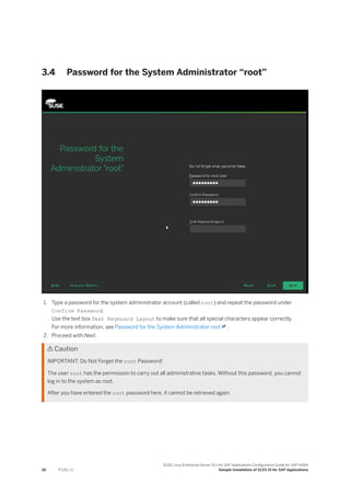 3.4 Password for the System Administrator “root”
1. Type a password for the system administrator account (called root) and repeat the password under
Confirm Password.
Use the text box Test Keyboard Layout to make sure that all special characters appear correctly.
For more information, see Password for the System Administrator root .
2. Proceed with Next.
 Caution
IMPORTANT: Do Not Forget the root Password!
The user root has the permission to carry out all administrative tasks. Without this password, you cannot
log in to the system as root.
After you have entered the root password here, it cannot be retrieved again.
26 P U B L I C
SUSE Linux Enterprise Server 15.x for SAP Applications Configuration Guide for SAP HANA
Sample Installation of SLES 15 for SAP Applications
 