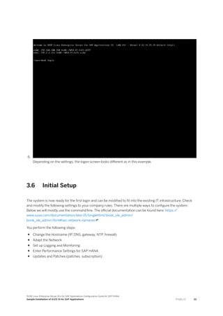 6.
Depending on the settings, the logon screen looks different as in this example.
3.6 Initial Setup
The system is now ready for the first login and can be modified to fit into the existing IT infrastructure. Check
and modify the following settings to your company rules. There are multiple ways to configure the system.
Below we will mostly use the command line. The official documentation can be found here: https:/
/
www.suse.com/documentation/sles-15/singlehtml/book_sle_admin/
book_sle_admin.html#sec.network.nameres
You perform the following steps:
● Change the Hostname (IP, DNS, gateway, NTP, firewall)
● Adapt the Network
● Set up Logging and Monitoring
● Enter Performance Settings for SAP HANA
● Updates and Patches (patches, subscription)
SUSE Linux Enterprise Server 15.x for SAP Applications Configuration Guide for SAP HANA
Sample Installation of SLES 15 for SAP Applications P U B L I C 33
 