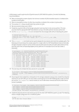 LVM striping is used to optimize the I/O performance to SAP HANA file systems. Consider the following
recommendations:
● When increasing the number of ports, the minimum number of LUNs should be equal or a multiple of the
number of active paths.
● When increasing the number of LUNs, they should be a multiple of the number of active paths.
● The number of lv stripes should match the number of LUNs.
● We recommend a stripe size of 256 K.
● Create the required LUNs on the storage subsystem and map them to the server partition. This also
assumes that the appropriate SAP Ariba Network zoning in the SAN switches has been performed.
● Use the rescan-scsi-bus.sh to scan and detect the new storage LUNs without rebooting the system
# rescan-scsi-bus.sh
Scanning SCSI subsystem for new devices
Scanning host 0 for SCSI target IDs 0 1 2 3 4 5 6 7, all LUNs
[....]
● The multipath -ll command can be used to display the new devices and check the available paths. The
following command shows the sample output for a single LUN of an SAP Ariba Network Volume Controller
storage subsystem using four active and four passive paths (passive paths are paths with a lower priority
and only used if the corresponding higher priority paths fail, for example if one of the SVC nodes is
rebooted):
# multipath -ll 3600507640081811fe8000000000014a4
3600507640081811fe8000000000014a4 dm-0 IBM,2145
size=64G features='0' hwhandler='0' wp=rw
|-+- policy='service-time 0' prio=50 status=active
| |- 2:0:1:0 sdd 8:48 active ready running
| |- 1:0:1:0 sdh 8:112 active ready running
| |- 4:0:1:0 sdg 8:96 active ready running
| `- 3:0:1:0 sdf 8:80 active ready running
`-+- policy='service-time 0' prio=10 status=enabled
|- 2:0:0:0 sdb 8:16 active ready running
|- 3:0:0:0 sdc 8:32 active ready running
|- 4:0:0:0 sde 8:64 active ready running
`- 1:0:0:0 sda 8:0 active ready running
● The next step is to initialize the new volumes for use by LVM:
# pvcreate /dev/mapper/3600507680185000d38000000000004b9
Physical volume "/dev/mapper/3600507680185000d38000000000004b9" successfully
created
● Assuming you have created four active paths to the storage subsystem and you have created four physical
volumes for use with LVM, you can now create a volume group for the SAP HANA log files (make sure that
you use the /dev/mapper/wwid device names (or use an alternative method) and not any other device
names if available):
# vgcreate hn1logvg /dev/mapper/3600507680185000d38000000000004df
/dev/mapper/3600507680185000d38000000000004e0
/dev/mapper/3600507680185000d38000000000004e1
/dev/mapper/3600507680185000d38000000000004e2
Volume group "hn1logvg" successfully created
● Create the physical volumes and volume groups for the other SAP HANA file systems as well. The following
shows a sample configuration for a small test system:
# pvs
PV VG Fmt Attr PSize PFree
SUSE Linux Enterprise Server 15.x for SAP Applications Configuration Guide for SAP HANA
Sample Installation of SLES 15 for SAP Applications P U B L I C 37
 