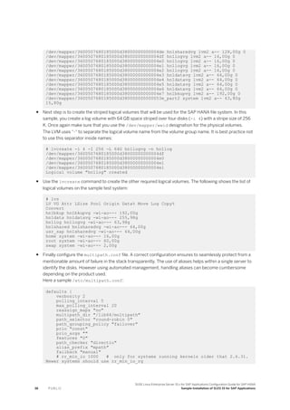 /dev/mapper/3600507680185000d38000000000004de hn1sharedvg lvm2 a-- 128,00g 0
/dev/mapper/3600507680185000d38000000000004df hn1logvg lvm2 a-- 16,00g 0
/dev/mapper/3600507680185000d38000000000004e0 hn1logvg lvm2 a-- 16,00g 0
/dev/mapper/3600507680185000d38000000000004e1 hn1logvg lvm2 a-- 16,00g 0
/dev/mapper/3600507680185000d38000000000004e2 hn1logvg lvm2 a-- 16,00g 0
/dev/mapper/3600507680185000d38000000000004e3 hn1datavg lvm2 a-- 64,00g 0
/dev/mapper/3600507680185000d38000000000004e4 hn1datavg lvm2 a-- 64,00g 0
/dev/mapper/3600507680185000d38000000000004e5 hn1datavg lvm2 a-- 64,00g 0
/dev/mapper/3600507680185000d38000000000004e6 hn1datavg lvm2 a-- 64,00g 0
/dev/mapper/3600507680185000d38000000000004e7 hn1bkupvg lvm2 a-- 192,00g 0
/dev/mapper/3600507680185000d380000000000053e_part2 system lvm2 a-- 63,80g
15,80g
● Next step is to create the striped logical volumes that will be used for the SAP HANA file system. In this
sample, you create a log volume with 64 GB space striped over four disks (-i 4) with a stripe size of 256
K. Once again make sure that you use the /dev/mapper/wwid designation for the physical volumes.
The LVM uses “-“ to separate the logical volume name from the volume group name. It is best practice not
to use this separator inside names:
# lvcreate -i 4 -I 256 -L 64G hn1logvg -n hn1log
/dev/mapper/3600507680185000d38000000000004df
/dev/mapper/3600507680185000d38000000000004e0
/dev/mapper/3600507680185000d38000000000004e1
/dev/mapper/3600507680185000d38000000000004e1
Logical volume "hn1log" created
● Use the lvcreate command to create the other required logical volumes. The following shows the list of
logical volumes on the sample test system:
# lvs
LV VG Attr LSize Pool Origin Data% Move Log Copy%
Convert
hn1bkup hn1bkupvg -wi-ao--- 192,00g
hn1data hn1datavg -wi-ao--- 255,98g
hn1log hn1logvg -wi-ao--- 63,98g
hn1shared hn1sharedvg -wi-ao--- 64,00g
usr_sap hn1sharedvg -wi-ao--- 64,00g
home system -wi-ao--- 16,00g
root system -wi-ao--- 60,00g
swap system -wi-ao--- 2,00g
● Finally configure the multipath.conf file. A correct configuration ensures to seamlessly protect from a
mentionable amount of failure in the stack transparently. The use of aliases helps within a single server to
identify the disks. However using automated management, handling aliases can become cumbersome
depending on the product used.
Here a sample /etc/multipath.conf:
defaults {
verbosity 2
polling_interval 5
max_polling_interval 20
reassign_maps "no"
multipath_dir "/lib64/multipath"
path_selector "round-robin 0"
path_grouping_policy "failover"
prio "const"
prio_args ""
features "0"
path_checker "directio"
alias_prefix "mpath"
failback "manual"
# rr_min_io 1000 # only for systems running kernels older that 2.6.31.
Newer systems should use rr_min_io_rq
38 P U B L I C
SUSE Linux Enterprise Server 15.x for SAP Applications Configuration Guide for SAP HANA
Sample Installation of SLES 15 for SAP Applications
 