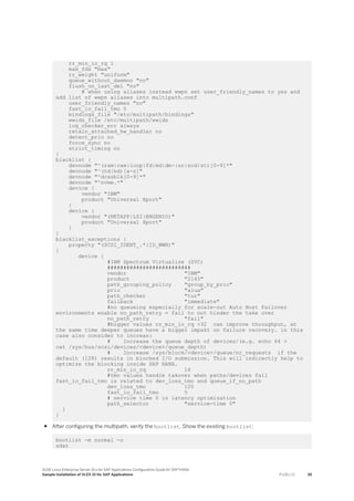 rr_min_io_rq 1
max_fds "max"
rr_weight "uniform"
queue_without_daemon "no"
flush_on_last_del "no"
# when using aliases instead wwpn set user_friendly_names to yes and
add list of wwpn aliases into multipath.conf
user_friendly_names "no"
fast_io_fail_tmo 5
bindings_file "/etc/multipath/bindings"
wwids_file /etc/multipath/wwids
log_checker_err always
retain_attached_hw_handler no
detect_prio no
force_sync no
strict_timing no
}
blacklist {
devnode "^(ram|raw|loop|fd|md|dm-|sr|scd|st)[0-9]*"
devnode "^(td|hd)[a-z]"
devnode "^dcssblk[0-9]*"
devnode "^nvme.*"
device {
vendor "IBM"
product "Universal Xport"
}
device {
vendor "(NETAPP|LSI|ENGENIO)"
product "Universal Xport"
}
}
blacklist_exceptions {
property "(SCSI_IDENT_.*|ID_WWN)"
}
device {
#IBM Spectrum Virtualize (SVC)
##########################
vendor "IBM"
product "2145"
path_grouping_policy "group_by_prio"
prio "alua"
path_checker "tur"
failback "immediate"
#no queueing especially for scale-out Auto Host Failover
environments enable no_path_retry = fail to not hinder the take over
no_path_retry "fail"
#bigger values rr_min_io_rq >32 can improve throughput, at
the same time deeper queues have a bigger impakt on failure recovery. in this
case also consider to increas:
# Increase the queue depth of devices/(e.g. echo 64 >
cat /sys/bus/scsi/devices/<device>/queue_depth)
# Increase /sys/block/<device>/queue/nr_requests if the
default (128) results in blocked I/O submission. This will indirectly help to
optimize the blocking inside SAP HANA.
rr_min_io_rq 16
#tmo values handle takover when paths/devices fail
fast_io_fail_tmo is related to dev_loss_tmo and queue_if_no_path
dev_loss_tmo 120
fast_io_fail_tmo 5
# service time 0 is latency optimization
path_selector "service-time 0"
}
}
● After configuring the multipath, verify the bootlist. Show the existing bootlist:
bootlist -m normal -o
sdat
SUSE Linux Enterprise Server 15.x for SAP Applications Configuration Guide for SAP HANA
Sample Installation of SLES 15 for SAP Applications P U B L I C 39
 