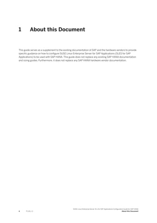 1 About this Document
This guide serves as a supplement to the existing documentation of SAP and the hardware vendors to provide
specific guidance on how to configure SUSE Linux Enterprise Server for SAP Applications (SLES for SAP
Applications) to be used with SAP HANA. This guide does not replace any existing SAP HANA documentation
and sizing guides. Furthermore, it does not replace any SAP HANA hardware vendor documentation.
4 P U B L I C
SUSE Linux Enterprise Server 15.x for SAP Applications Configuration Guide for SAP HANA
About this Document
 