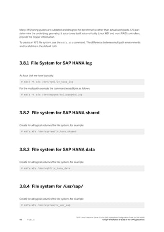 Many XFS tuning guides are outdated and designed for benchmarks rather than actual workloads. XFS can
determine the underlying geometry, it auto-tunes itself automatically. Linux MD, and most RAID controllers,
provide the proper information.
To create an XFS file system, use the mkfs.xfs command. The difference between multipath environments
and local disks is the default path.
3.8.1 File System for SAP HANA log
As local disk we have typically:
# mkfs -t xfs /dev/vg01/lv_hana_log
For the multipath example the command would look as follows:
# mkfs –t xfs /dev/mapper/hn1logvg-hn1log
3.8.2 File system for SAP HANA shared
Create for all logical volumes the file system, for example:
# mkfs.xfs /dev/system/lv_hana_shared
3.8.3 File system for SAP HANA data
Create for all logical volumes the file system, for example:
# mkfs.xfs /dev/vg00/lv_hana_data
3.8.4 File system for /usr/sap/
Create for all logical volumes the file system, for example:
# mkfs.xfs /dev/system/lv_usr_sap
44 P U B L I C
SUSE Linux Enterprise Server 15.x for SAP Applications Configuration Guide for SAP HANA
Sample Installation of SLES 15 for SAP Applications
 