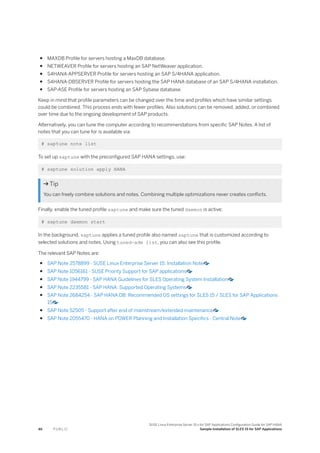 ● MAXDB Profile for servers hosting a MaxDB database.
● NETWEAVER Profile for servers hosting an SAP NetWeaver application.
● S4HANA-APPSERVER Profile for servers hosting an SAP S/4HANA application.
● S4HANA-DBSERVER Profile for servers hosting the SAP HANA database of an SAP S/4HANA installation.
● SAP-ASE Profile for servers hosting an SAP Sybase database.
Keep in mind that profile parameters can be changed over the time and profiles which have similar settings
could be combined. This process ends with fewer profiles. Also solutions can be removed, added, or combined
over time due to the ongoing development of SAP products.
Alternatively, you can tune the computer according to recommendations from specific SAP Notes. A list of
notes that you can tune for is available via:
# saptune note list
To set up saptune with the preconfigured SAP HANA settings, use:
# saptune solution apply HANA
 Tip
You can freely combine solutions and notes. Combining multiple optimizations never creates conflicts.
Finally, enable the tuned profile saptune and make sure the tuned daemon is active:
# saptune daemon start
In the background, saptune applies a tuned profile also named saptune that is customized according to
selected solutions and notes. Using tuned-adm list, you can also see this profile.
The relevant SAP Notes are:
● SAP Note 2578899 - SUSE Linux Enterprise Server 15: Installation Note
● SAP Note 1056161 - SUSE Priority Support for SAP applications
● SAP Note 1944799 - SAP HANA Guidelines for SLES Operating System Installation
● SAP Note 2235581 - SAP HANA: Supported Operating Systems
● SAP Note 2684254 - SAP HANA DB: Recommended OS settings for SLES 15 / SLES for SAP Applications
15
● SAP Note 52505 - Support after end of mainstream/extended maintenance
● SAP Note 2055470 - HANA on POWER Planning and Installation Specifics - Central Note
46 P U B L I C
SUSE Linux Enterprise Server 15.x for SAP Applications Configuration Guide for SAP HANA
Sample Installation of SLES 15 for SAP Applications
 