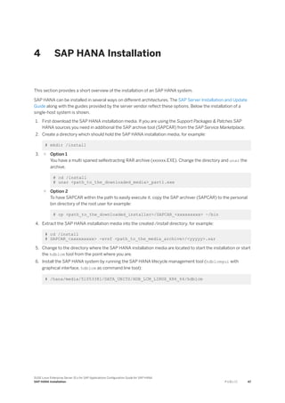 4 SAP HANA Installation
This section provides a short overview of the installation of an SAP HANA system.
SAP HANA can be installed in several ways on different architectures. The SAP Server Installation and Update
Guide along with the guides provided by the server vendor reflect these options. Below the installation of a
single-host system is shown.
1. First download the SAP HANA installation media. If you are using the Support Packages & Patches SAP
HANA sources you need in additional the SAP archive tool (SAPCAR) from the SAP Service Marketplace.
2. Create a directory which should hold the SAP HANA installation media, for example:
# mkdir /install
3. ○ Option 1
You have a multi spaned selfextracting RAR archive (xxxxxx.EXE). Change the directory and unar the
archive.
# cd /install
# unar <path_to_the_downloaded_media>_part1.exe
○ Option 2
To have SAPCAR within the path to easily execute it, copy the SAP archiver (SAPCAR) to the personal
bin directory of the root user for example:
# cp <path_to_the_downloaded_installer>/SAPCAR_<xxxxxxxxx> ~/bin
4. Extract the SAP HANA installation media into the created /install directory, for example:
# cd /install
# SAPCAR_<xxxxxxxxx> -xvsf <path_to_the_media_archive>/<yyyyy>.sar
5. Change to the directory where the SAP HANA installation media are located to start the installation or start
the hdblcm tool from the point where you are.
6. Install the SAP HANA system by running the SAP HANA lifecycle management tool (hdblcmgui with
graphical interface, hdblcm as command line tool):
# /hana/media/51053381/DATA_UNITS/HDB_LCM_LINUX_X86_64/hdblcm
SUSE Linux Enterprise Server 15.x for SAP Applications Configuration Guide for SAP HANA
SAP HANA Installation P U B L I C 47
 