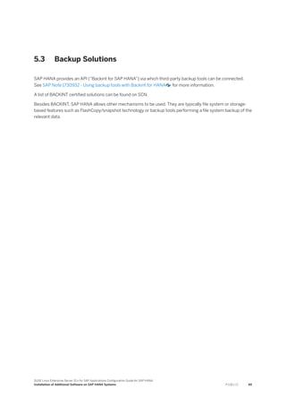 5.3 Backup Solutions
SAP HANA provides an API (“Backint for SAP HANA”) via which third-party backup tools can be connected.
See SAP Note 1730932 - Using backup tools with Backint for HANA for more information.
A list of BACKINT certified solutions can be found on SCN.
Besides BACKINT, SAP HANA allows other mechanisms to be used. They are typically file system or storage-
based features such as FlashCopy/snapshot technology or backup tools performing a file system backup of the
relevant data.
SUSE Linux Enterprise Server 15.x for SAP Applications Configuration Guide for SAP HANA
Installation of Additional Software on SAP HANA Systems P U B L I C 49
 