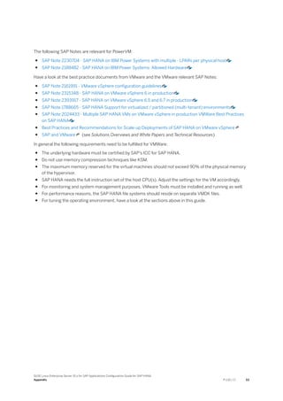 The following SAP Notes are relevant for PowerVM:
● SAP Note 2230704 - SAP HANA on IBM Power Systems with multiple - LPARs per physical host
● SAP Note 2188482 - SAP HANA on IBM Power Systems: Allowed Hardware
Have a look at the best practice documents from VMware and the VMware relevant SAP Notes:
● SAP Note 2161991 - VMware vSphere configuration guidelines
● SAP Note 2315348 - SAP HANA on VMware vSphere 6 in production
● SAP Note 2393917 - SAP HANA on VMware vSphere 6.5 and 6.7 in production
● SAP Note 1788665 - SAP HANA Support for virtualized / partitioned (multi-tenant) environments
● SAP Note 2024433 - Multiple SAP HANA VMs on VMware vSphere in production VMWare Best Practices
on SAP HANA
● Best Practices and Recommendations for Scale-up Deployments of SAP HANA on VMware vSphere
● SAP and VMware (see Solutions Overviews and White Papers and Technical Resources)
In general the following requirements need to be fulfilled for VMWare:
● The underlying hardware must be certified by SAP's ICC for SAP HANA.
● Do not use memory compression techniques like KSM.
● The maximum memory reserved for the virtual machines should not exceed 90% of the physical memory
of the hypervisor.
● SAP HANA needs the full instruction set of the host CPU(s). Adjust the settings for the VM accordingly.
● For monitoring and system management purposes, VMware Tools must be installed and running as well.
● For performance reasons, the SAP HANA file systems should reside on separate VMDK files.
● For tuning the operating environment, have a look at the sections above in this guide.
SUSE Linux Enterprise Server 15.x for SAP Applications Configuration Guide for SAP HANA
Appendix P U B L I C 53
 