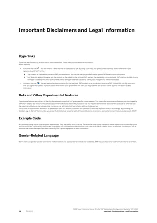 Important Disclaimers and Legal Information
Hyperlinks
Some links are classified by an icon and/or a mouseover text. These links provide additional information.
About the icons:
● Links with the icon : You are entering a Web site that is not hosted by SAP. By using such links, you agree (unless expressly stated otherwise in your
agreements with SAP) to this:
● The content of the linked-to site is not SAP documentation. You may not infer any product claims against SAP based on this information.
● SAP does not agree or disagree with the content on the linked-to site, nor does SAP warrant the availability and correctness. SAP shall not be liable for any
damages caused by the use of such content unless damages have been caused by SAP's gross negligence or willful misconduct.
● Links with the icon : You are leaving the documentation for that particular SAP product or service and are entering a SAP-hosted Web site. By using such
links, you agree that (unless expressly stated otherwise in your agreements with SAP) you may not infer any product claims against SAP based on this
information.
Beta and Other Experimental Features
Experimental features are not part of the officially delivered scope that SAP guarantees for future releases. This means that experimental features may be changed by
SAP at any time for any reason without notice. Experimental features are not for productive use. You may not demonstrate, test, examine, evaluate or otherwise use
the experimental features in a live operating environment or with data that has not been sufficiently backed up.
The purpose of experimental features is to get feedback early on, allowing customers and partners to influence the future product accordingly. By providing your
feedback (e.g. in the SAP Community), you accept that intellectual property rights of the contributions or derivative works shall remain the exclusive property of SAP.
Example Code
Any software coding and/or code snippets are examples. They are not for productive use. The example code is only intended to better explain and visualize the syntax
and phrasing rules. SAP does not warrant the correctness and completeness of the example code. SAP shall not be liable for errors or damages caused by the use of
example code unless damages have been caused by SAP's gross negligence or willful misconduct.
Gender-Related Language
We try not to use gender-specific word forms and formulations. As appropriate for context and readability, SAP may use masculine word forms to refer to all genders.
54 P U B L I C
SUSE Linux Enterprise Server 15.x for SAP Applications Configuration Guide for SAP HANA
Important Disclaimers and Legal Information
 