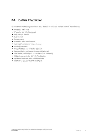 2.4 Further Information
You must have the following information about the host on which you intend to perform the installation:
● IP address of the host
● IP alias for SAP HANA (optional)
● Host name of the host
● Subnet mask
● Domain name
● IP address of the name servers
● Address of a time server (ntp / chrony)
● Gateway IP address
● Proxy IP address and credential (optional)
● Password for the root user and credential (optional)
● SAP master password (<sid>adm and sapadm password)
● SID and instance for the SAP HANA installation
● UID for the linux user of the system database
● GID for linux group of the SAP Host Agent
SUSE Linux Enterprise Server 15.x for SAP Applications Configuration Guide for SAP HANA
Prerequisites P U B L I C 7
 