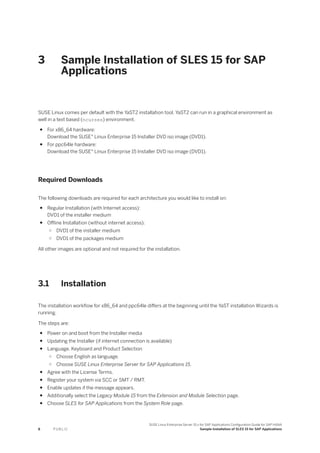 3 Sample Installation of SLES 15 for SAP
Applications
SUSE Linux comes per default with the YaST2 installation tool. YaST2 can run in a graphical environment as
well in a text based (ncurses) environment.
● For x86_64 hardware:
Download the SUSE® Linux Enterprise 15 Installer DVD iso image (DVD1).
● For ppc64le hardware:
Download the SUSE® Linux Enterprise 15 Installer DVD iso image (DVD1).
Required Downloads
The following downloads are required for each architecture you would like to install on:
● Regular Installation (with Internet access):
DVD1 of the installer medium
● Offline Installation (without internet access):
○ DVD1 of the installer medium
○ DVD1 of the packages medium
All other images are optional and not required for the installation.
3.1 Installation
The installation workflow for x86_64 and ppc64le differs at the beginning until the YaST installation Wizards is
running.
The steps are:
● Power on and boot from the Installer media
● Updating the Installer (if internet connection is available)
● Language, Keyboard and Product Selection
○ Choose English as language.
○ Choose SUSE Linux Enterprise Server for SAP Applications 15.
● Agree with the License Terms.
● Register your system via SCC or SMT / RMT.
● Enable updates if the message appears.
● Additionally select the Legacy Module 15 from the Extension and Module Selection page.
● Choose SLES for SAP Applications from the System Role page.
8 P U B L I C
SUSE Linux Enterprise Server 15.x for SAP Applications Configuration Guide for SAP HANA
Sample Installation of SLES 15 for SAP Applications
 