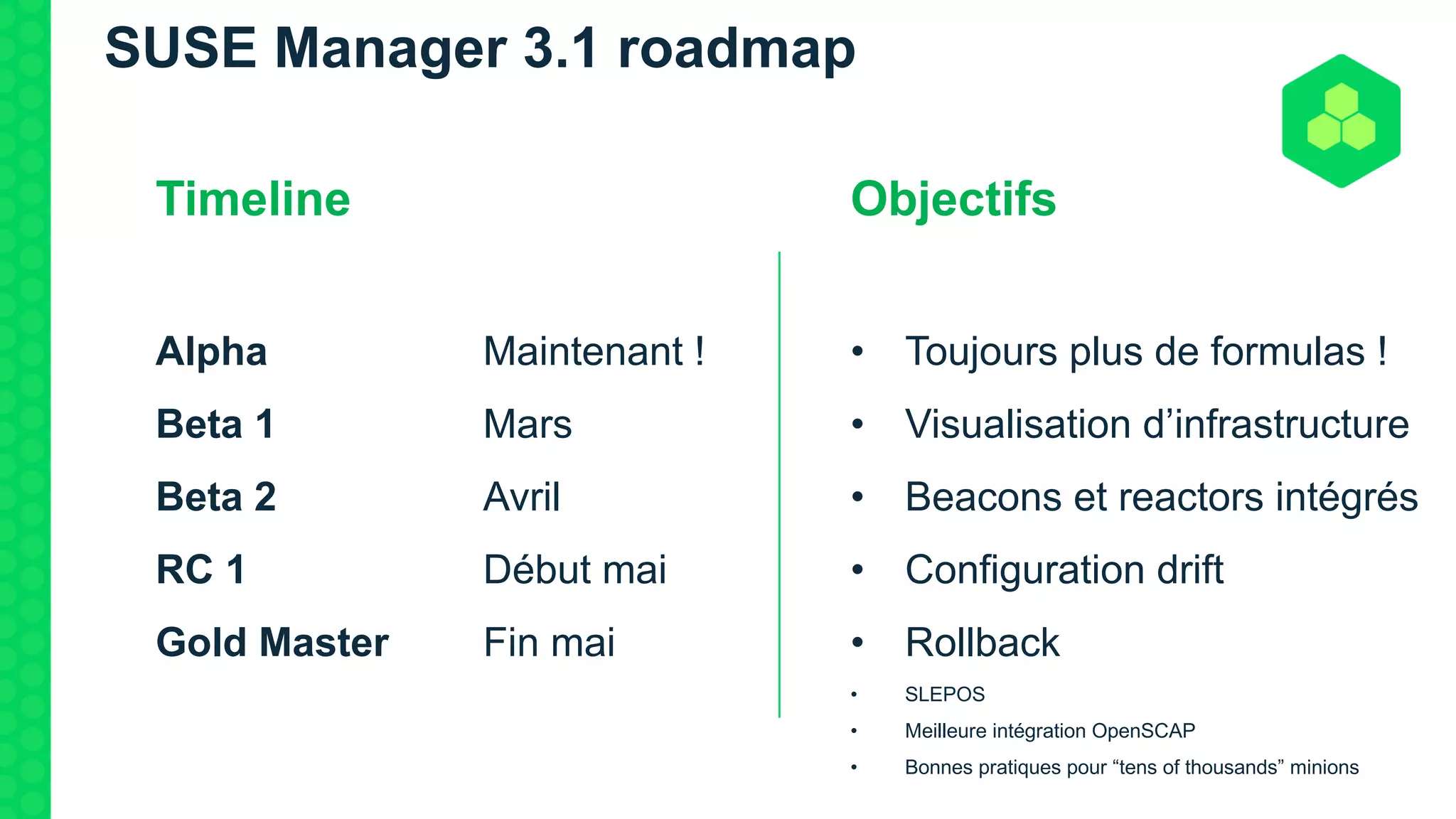 SUSE Manager 3.1 roadmap
Timeline
Alpha Maintenant !
Beta 1 Mars
Beta 2 Avril
RC 1 Début mai
Gold Master Fin mai
Objectifs
• Toujours plus de formulas !
• Visualisation d’infrastructure
• Beacons et reactors intégrés
• Configuration drift
• Rollback
• SLEPOS
• Meilleure intégration OpenSCAP
• Bonnes pratiques pour “tens of thousands” minions
 