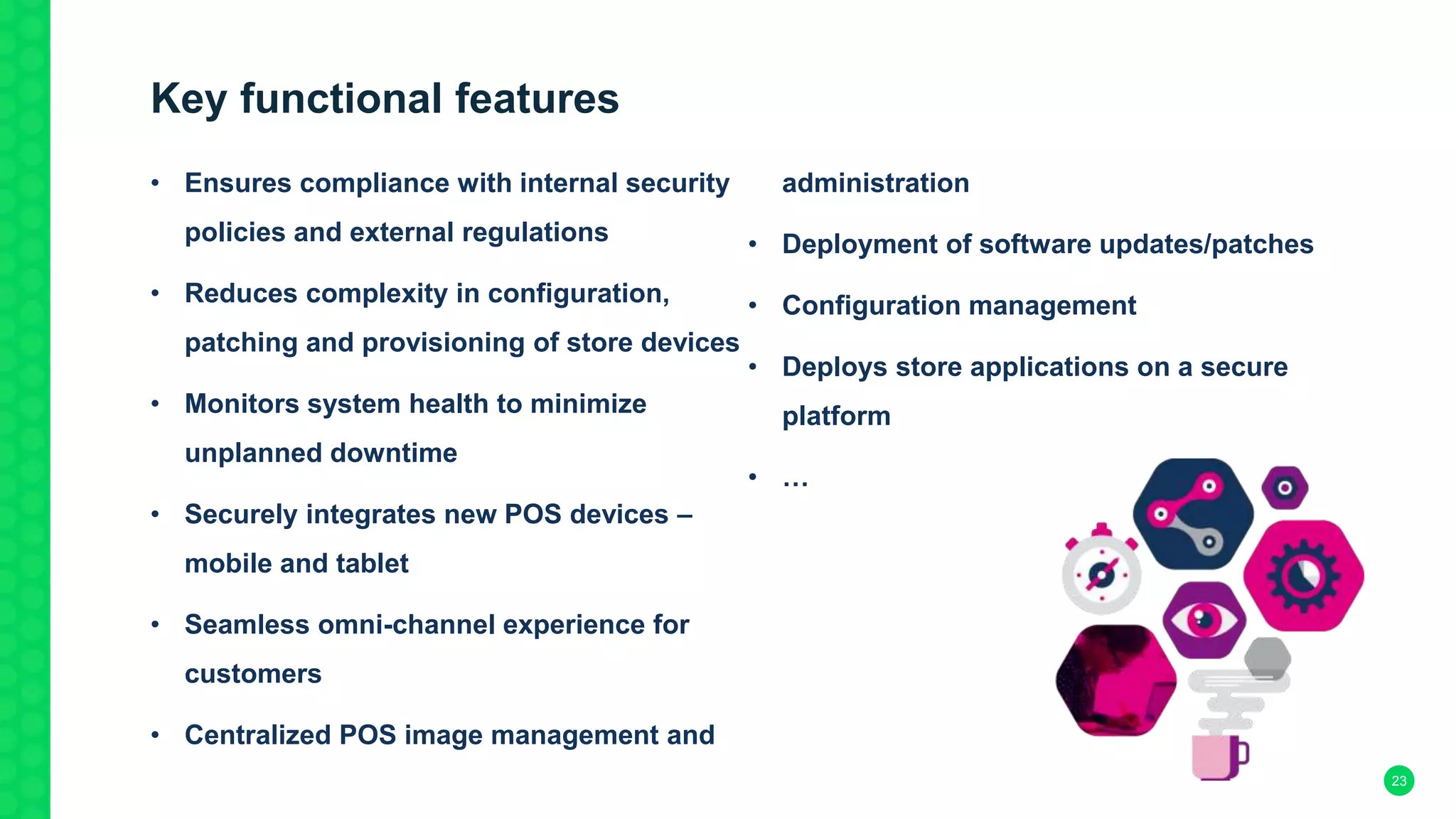 Key functional features
• Ensures compliance with internal security
policies and external regulations
• Reduces complexity in configuration,
patching and provisioning of store devices
• Monitors system health to minimize
unplanned downtime
• Securely integrates new POS devices –
mobile and tablet
• Seamless omni-channel experience for
customers
• Centralized POS image management and
administration
• Deployment of software updates/patches
• Configuration management
• Deploys store applications on a secure
platform
• …
23
 