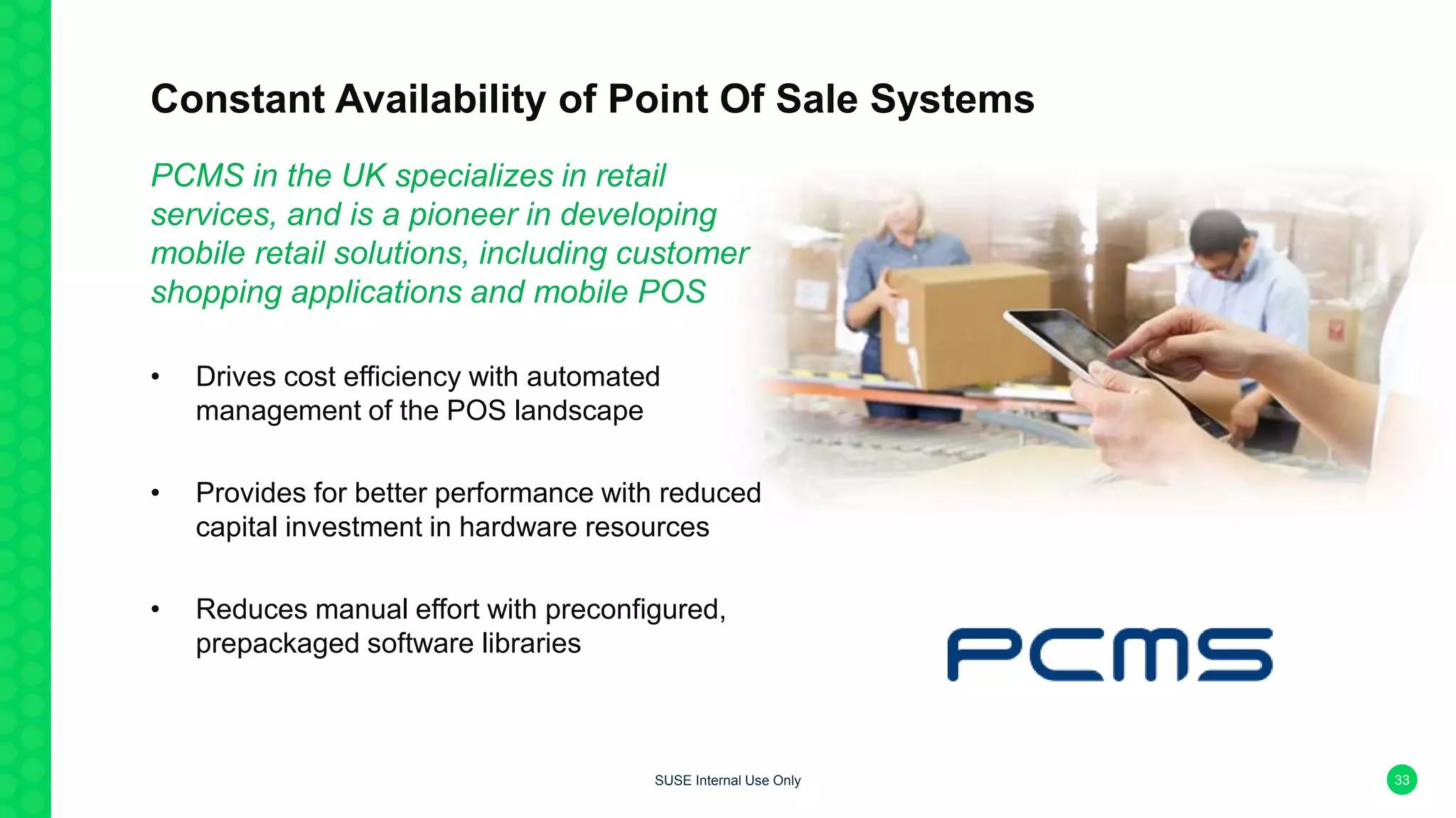 Constant Availability of Point Of Sale Systems
PCMS in the UK specializes in retail
services, and is a pioneer in developing
mobile retail solutions, including customer
shopping applications and mobile POS
• Drives cost efficiency with automated
management of the POS landscape
• Provides for better performance with reduced
capital investment in hardware resources
• Reduces manual effort with preconfigured,
prepackaged software libraries
33SUSE Internal Use Only
 