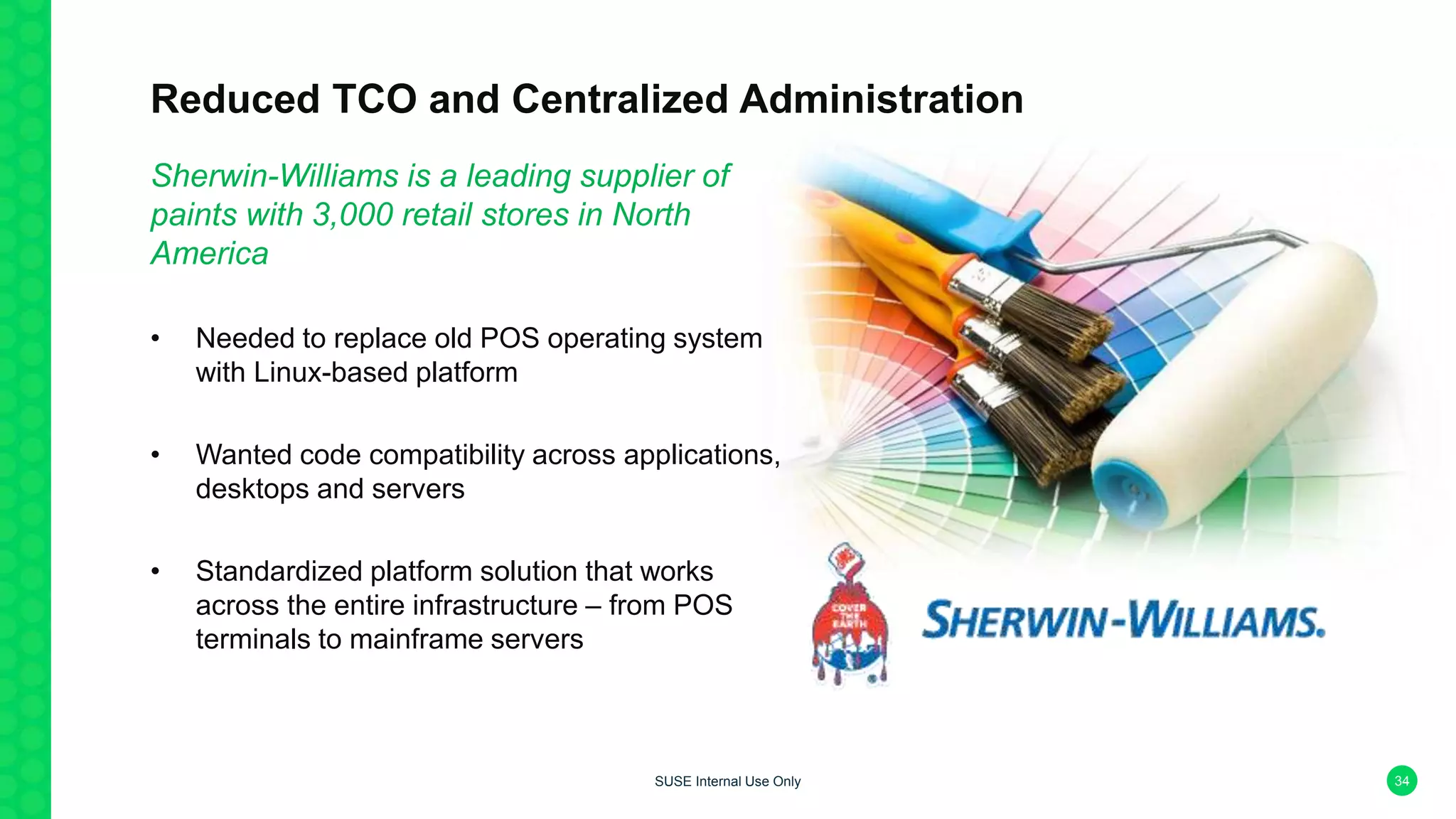 Reduced TCO and Centralized Administration
Sherwin-Williams is a leading supplier of
paints with 3,000 retail stores in North
America
• Needed to replace old POS operating system
with Linux-based platform
• Wanted code compatibility across applications,
desktops and servers
• Standardized platform solution that works
across the entire infrastructure – from POS
terminals to mainframe servers
34SUSE Internal Use Only
 