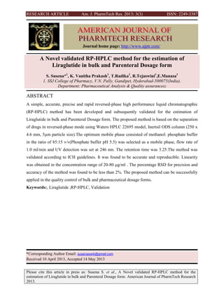 RESEARCH ARTICLE Am. J. PharmTech Res. 2013; 3(3) ISSN: 2249-3387
Please cite this article in press as: Susena S. et al., A Novel validated RP-HPLC method for the
estimation of Liraglutide in bulk and Parenteral Dosage form. American Journal of PharmTech Research
2013.
A Novel validated RP-HPLC method for the estimation of
Liraglutide in bulk and Parenteral Dosage form
S. Susena*1
, K. Vanitha Prakash1
, T.Radika1
, R.Tejaswini1
,E.Manasa1
1. SSJ College of Pharmacy, V.N. Pally, Gandipet, Hyderabad-500075(India).
Department: Pharmaceutical Analysis & Quality assurances)
ABSTRACT
A simple, accurate, precise and rapid reversed-phase high performance liquid chromatographic
(RP-HPLC) method has been developed and subsequently validated for the estimation of
Liraglutide in bulk and Parenteral Dosage form. The proposed method is based on the separation
of drugs in reversed-phase mode using Waters HPLC 22695 model, Inertsil ODS column (250 x
4.6 mm, 5µm particle size).The optimum mobile phase consisted of methanol: phosphate buffer
in the ratio of 85:15 v/v(Phosphate buffer pH 5.5) was selected as a mobile phase, flow rate of
1.0 ml/min and UV detection was set at 246 nm. The retention time was 3.25.The method was
validated according to ICH guidelines. It was found to be accurate and reproducible. Linearity
was obtained in the concentration range of 20-80 μg/ml . The percentage RSD for precision and
accuracy of the method was found to be less than 2%. The proposed method can be successfully
applied in the quality control of bulk and pharmaceutical dosage forms.
Keywords:, Liraglutide ,RP-HPLC, Validation
*Corresponding Author Email: susenaswrk@gmail.com
Received 10 April 2013, Accepted 14 May 2013
Journal home page: http://www.ajptr.com/
 