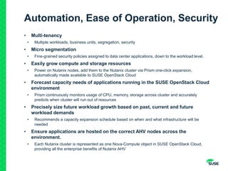 Automation, Ease of Operation, Security
• Multi-tenancy
• Multiple workloads, business units, segregation, security
• Micro segmentation
• Fine-grained security policies assigned to data center applications, down to the workload level.
• Easily grow compute and storage resources
• Power on Nutanix nodes, add them to the Nutanix cluster via Prism one-click expansion,
automatically made available to SUSE OpenStack Cloud
• Forecast capacity needs of applications running in the SUSE OpenStack Cloud
environment
• Prism continuously monitors usage of CPU, memory, storage across cluster and accurately
predicts when cluster will run out of resources
• Precisely size future workload growth based on past, current and future
workload demands
• Recommends a capacity expansion schedule based on when and what infrastructure will be
needed
• Ensure applications are hosted on the correct AHV nodes across the
environment.
• Each Nutanix cluster is represented as one Nova-Compute object in SUSE OpenStack Cloud,
providing all the enterprise benefits of Nutanix AHV
 