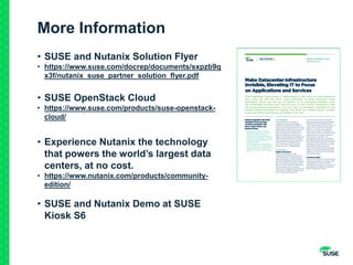 More Information
• SUSE and Nutanix Solution Flyer
• https://www.suse.com/docrep/documents/sxpzb9q
x3f/nutanix_suse_partner_solution_flyer.pdf
• SUSE OpenStack Cloud
• https://www.suse.com/products/suse-openstack-
cloud/
• Experience Nutanix the technology
that powers the world’s largest data
centers, at no cost.
• https://www.nutanix.com/products/community-
edition/
• SUSE and Nutanix Demo at SUSE
Kiosk S6
 