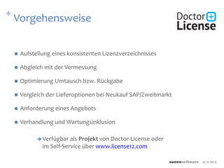 + Vorgehensweise
 Aufstellung eines konsistenten Lizenzverzeichnisses
 Abgleich mit der Vermessung
 Optimierung Umtausch bzw. Rückgabe
 Vergleich der Lieferoptionen bei Neukauf SAP/Zweitmarkt
 Anforderung eines Angebots
 Verhandlung und Wartungsinklusion
Verfügbar als Projekt von Doctor-License oder
im Self-Service über www.license12.com
31.10.2013
 